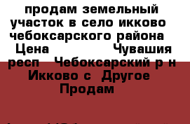 продам земельный участок в село икково  чебоксарского района  › Цена ­ 950 000 - Чувашия респ., Чебоксарский р-н, Икково с. Другое » Продам   